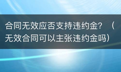 合同无效应否支持违约金？（无效合同可以主张违约金吗）