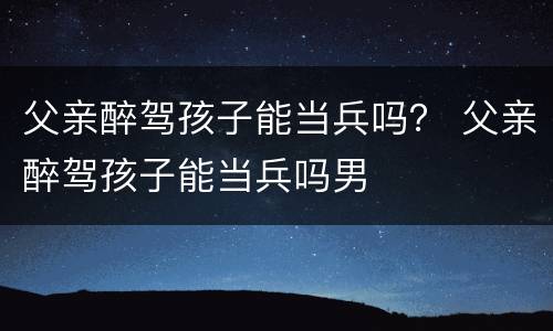 父亲醉驾孩子能当兵吗？ 父亲醉驾孩子能当兵吗男