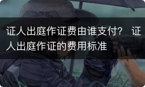 证人出庭作证费由谁支付？ 证人出庭作证的费用标准