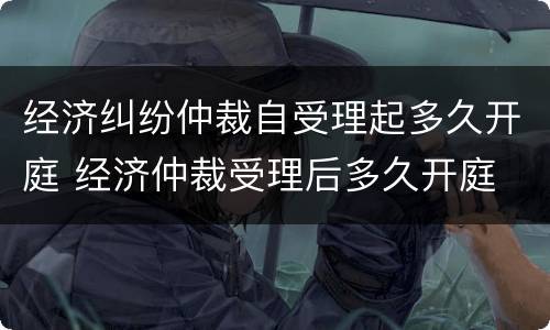 经济纠纷仲裁自受理起多久开庭 经济仲裁受理后多久开庭