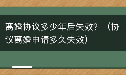 离婚协议多少年后失效？（协议离婚申请多久失效）