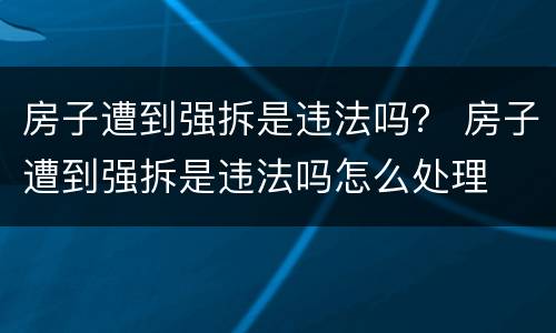 房子遭到强拆是违法吗？ 房子遭到强拆是违法吗怎么处理