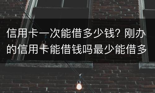 信用卡一次能借多少钱? 刚办的信用卡能借钱吗最少能借多少