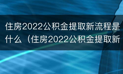 住房2022公积金提取新流程是什么（住房2022公积金提取新流程是什么样的）