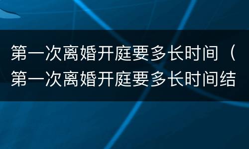 第一次离婚开庭要多长时间（第一次离婚开庭要多长时间结束）