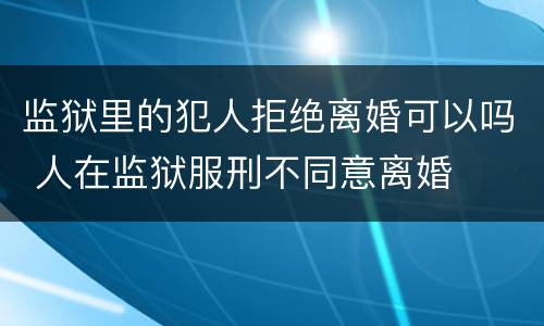 监狱里的犯人拒绝离婚可以吗 人在监狱服刑不同意离婚