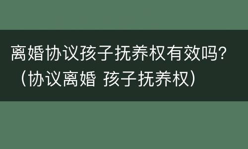 离婚协议孩子抚养权有效吗？（协议离婚 孩子抚养权）