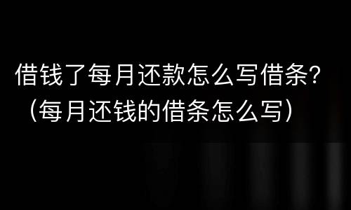 借钱了每月还款怎么写借条？（每月还钱的借条怎么写）