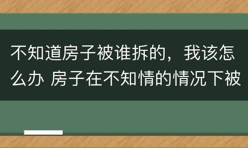 不知道房子被谁拆的，我该怎么办 房子在不知情的情况下被强拆怎么办