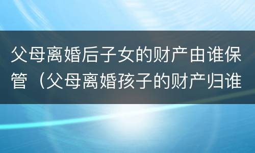 父母离婚后子女的财产由谁保管（父母离婚孩子的财产归谁）