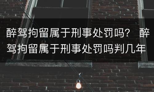 醉驾拘留属于刑事处罚吗？ 醉驾拘留属于刑事处罚吗判几年