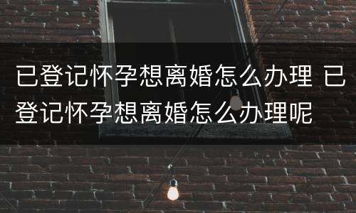 已登记怀孕想离婚怎么办理 已登记怀孕想离婚怎么办理呢