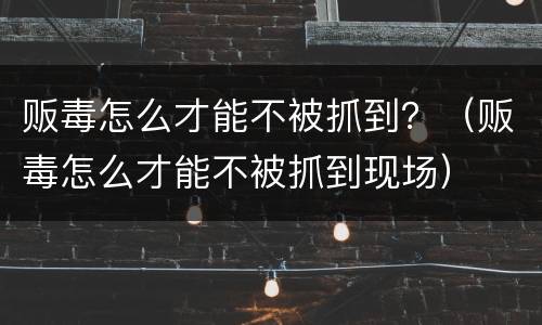 贩毒怎么才能不被抓到？（贩毒怎么才能不被抓到现场）