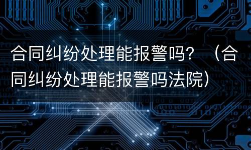 合同纠纷处理能报警吗？（合同纠纷处理能报警吗法院）