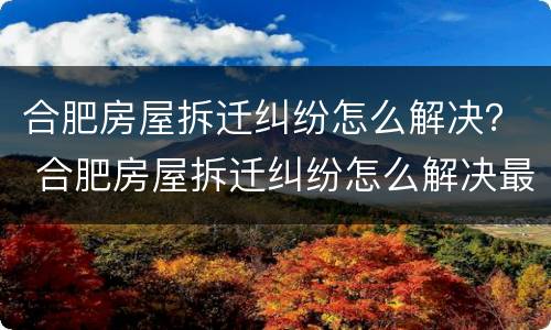 合肥房屋拆迁纠纷怎么解决？ 合肥房屋拆迁纠纷怎么解决最新消息