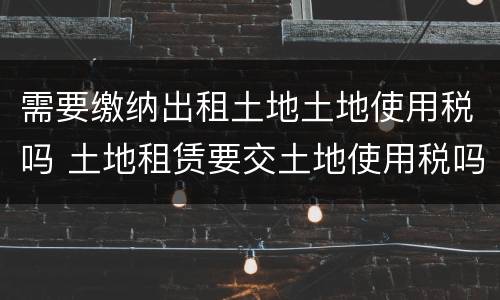 需要缴纳出租土地土地使用税吗 土地租赁要交土地使用税吗?