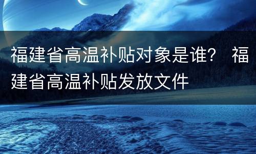 福建省高温补贴对象是谁？ 福建省高温补贴发放文件