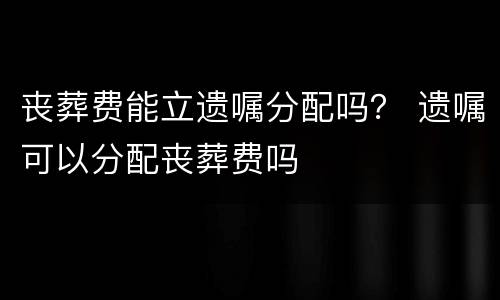 丧葬费能立遗嘱分配吗？ 遗嘱可以分配丧葬费吗