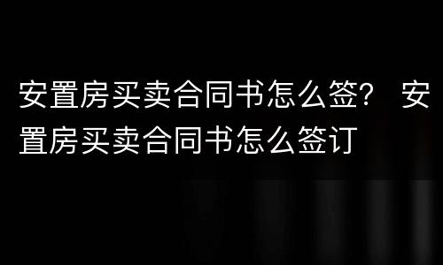 安置房买卖合同书怎么签？ 安置房买卖合同书怎么签订