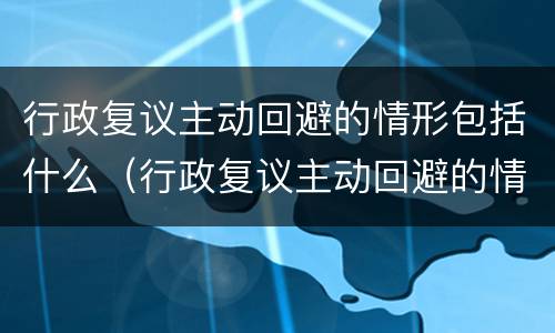 行政复议主动回避的情形包括什么（行政复议主动回避的情形包括什么）