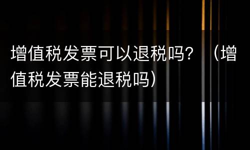 增值税发票可以退税吗？（增值税发票能退税吗）