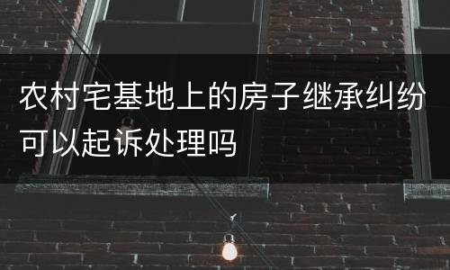 农村宅基地上的房子继承纠纷可以起诉处理吗