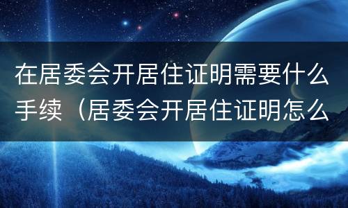 在居委会开居住证明需要什么手续（居委会开居住证明怎么开）