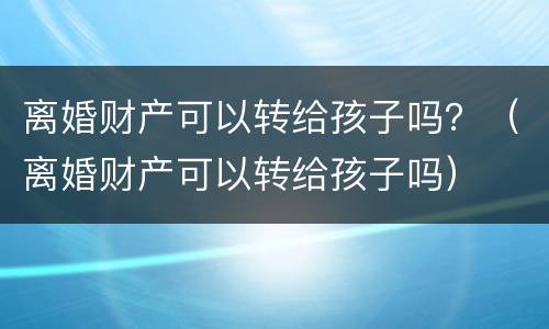 离婚财产可以转给孩子吗？（离婚财产可以转给孩子吗）