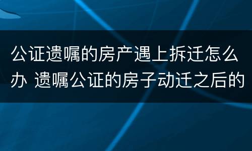 公证遗嘱的房产遇上拆迁怎么办 遗嘱公证的房子动迁之后的继承问题