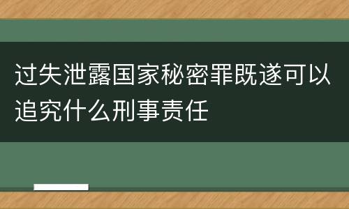 过失泄露国家秘密罪既遂可以追究什么刑事责任