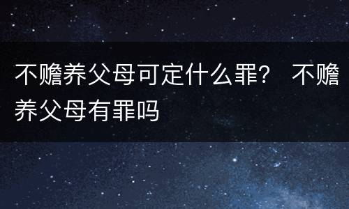 不赡养父母可定什么罪？ 不赡养父母有罪吗