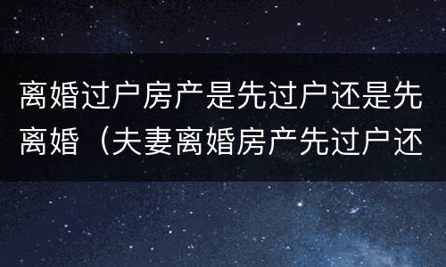 离婚过户房产是先过户还是先离婚（夫妻离婚房产先过户还是先领离婚证）