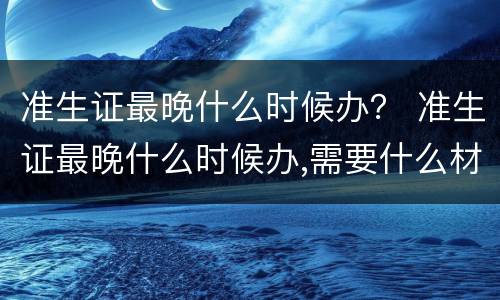 准生证最晚什么时候办？ 准生证最晚什么时候办,需要什么材料