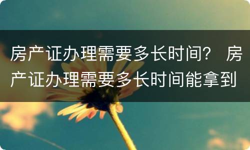 房产证办理需要多长时间？ 房产证办理需要多长时间能拿到