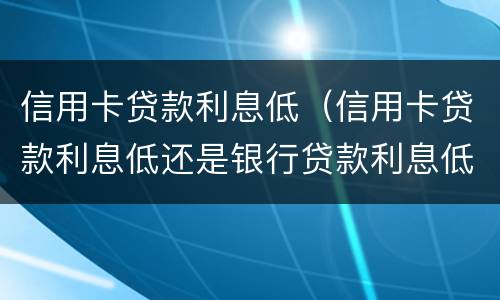 信用卡贷款利息低（信用卡贷款利息低还是银行贷款利息低）