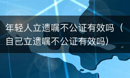 年轻人立遗嘱不公证有效吗（自己立遗嘱不公证有效吗）