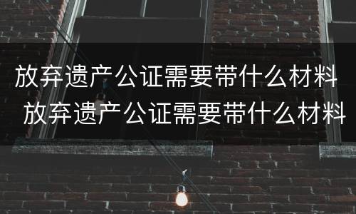 放弃遗产公证需要带什么材料 放弃遗产公证需要带什么材料去