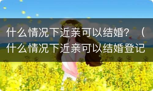 什么情况下近亲可以结婚？（什么情况下近亲可以结婚登记）