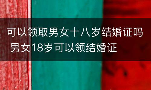 可以领取男女十八岁结婚证吗 男女18岁可以领结婚证