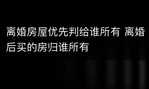 离婚房屋优先判给谁所有 离婚后买的房归谁所有