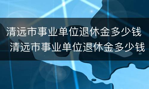 清远市事业单位退休金多少钱 清远市事业单位退休金多少钱一个月