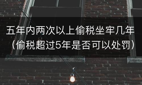 五年内两次以上偷税坐牢几年（偷税超过5年是否可以处罚）