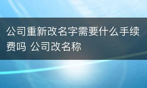 公司重新改名字需要什么手续费吗 公司改名称