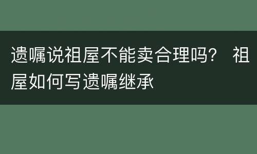 遗嘱说祖屋不能卖合理吗？ 祖屋如何写遗嘱继承