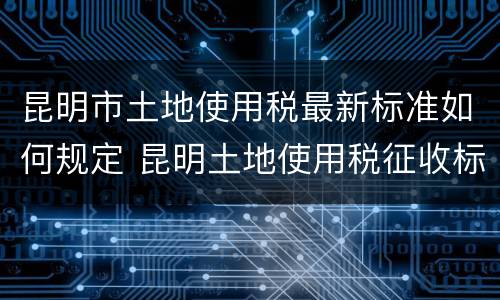 昆明市土地使用税最新标准如何规定 昆明土地使用税征收标准