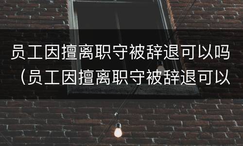 员工因擅离职守被辞退可以吗（员工因擅离职守被辞退可以吗怎么办）