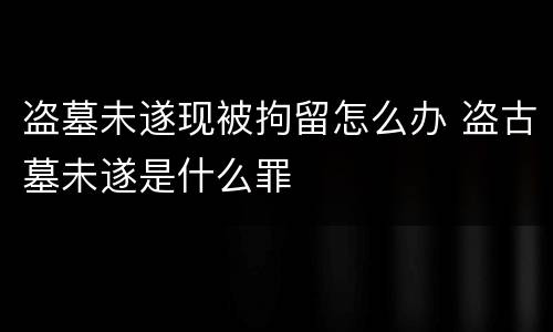 盗墓未遂现被拘留怎么办 盗古墓未遂是什么罪