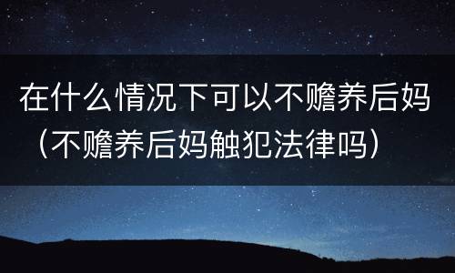 在什么情况下可以不赡养后妈（不赡养后妈触犯法律吗）