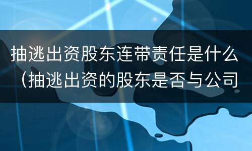 抽逃出资股东连带责任是什么（抽逃出资的股东是否与公司连带担责）