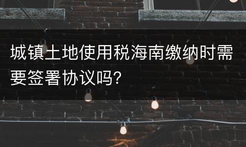 城镇土地使用税海南缴纳时需要签署协议吗？